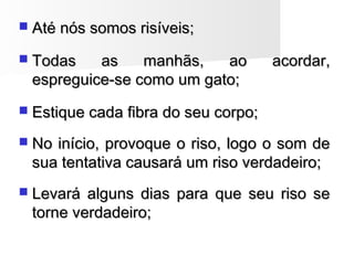  Até nós somos risíveis;Até nós somos risíveis;
 Todas as manhãs, ao acordar,Todas as manhãs, ao acordar,
espreguice-se como um gato;espreguice-se como um gato;
 Estique cada fibra do seu corpo;Estique cada fibra do seu corpo;
 No início, provoque o riso, logo o som deNo início, provoque o riso, logo o som de
sua tentativa causará um riso verdadeiro;sua tentativa causará um riso verdadeiro;
 Levará alguns dias para que seu riso seLevará alguns dias para que seu riso se
torne verdadeiro;torne verdadeiro;
 