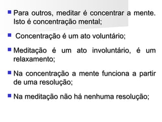  Para outros, meditar é concentrar a mente.Para outros, meditar é concentrar a mente.
Isto é concentração mental;Isto é concentração mental;
 Concentração é um ato voluntário;Concentração é um ato voluntário;
 Meditação é um ato involuntário, é umMeditação é um ato involuntário, é um
relaxamento;relaxamento;
 Na concentração a mente funciona a partirNa concentração a mente funciona a partir
de uma resolução;de uma resolução;
 Na meditação não há nenhuma resolução;Na meditação não há nenhuma resolução;
 