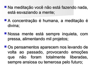  Na meditação você não está fazendo nada,Na meditação você não está fazendo nada,
está esvaziando a mente;está esvaziando a mente;
 A concentração é humana, a meditação éA concentração é humana, a meditação é
divina;divina;
 Nossa mente está sempre inquieta, comNossa mente está sempre inquieta, com
pressa, alimentando mil projetos;pressa, alimentando mil projetos;
 Os pensamentos aparecem nos levando deOs pensamentos aparecem nos levando de
volta ao passado, provocando emoçõesvolta ao passado, provocando emoções
que não foram totalmente liberadas,que não foram totalmente liberadas,
sempre ansiosa ou temerosa pelo futuro;sempre ansiosa ou temerosa pelo futuro;
 