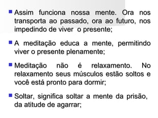  Assim funciona nossa mente. Ora nosAssim funciona nossa mente. Ora nos
transporta ao passado, ora ao futuro, nostransporta ao passado, ora ao futuro, nos
impedindo de viver o presente;impedindo de viver o presente;
 A meditação educa a mente, permitindoA meditação educa a mente, permitindo
viver o presente plenamente;viver o presente plenamente;
 Meditação não é relaxamento. NoMeditação não é relaxamento. No
relaxamento seus músculos estão soltos erelaxamento seus músculos estão soltos e
você está pronto para dormir;você está pronto para dormir;
 Soltar, significa soltar a mente da prisão,Soltar, significa soltar a mente da prisão,
da atitude de agarrar;da atitude de agarrar;
 