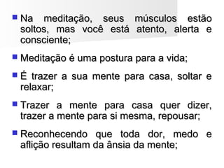  Na meditação, seus músculos estãoNa meditação, seus músculos estão
soltos, mas você está atento, alerta esoltos, mas você está atento, alerta e
consciente;consciente;
 Meditação é uma postura para a vida;Meditação é uma postura para a vida;
 É trazer a sua mente para casa, soltar eÉ trazer a sua mente para casa, soltar e
relaxar;relaxar;
 Trazer a mente para casa quer dizer,Trazer a mente para casa quer dizer,
trazer a mente para si mesma, repousar;trazer a mente para si mesma, repousar;
 Reconhecendo que toda dor, medo eReconhecendo que toda dor, medo e
aflição resultam da ânsia da mente;aflição resultam da ânsia da mente;
 