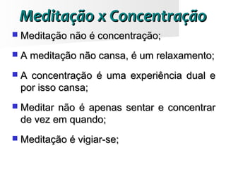  Meditação não é concentração;Meditação não é concentração;
 A meditação não cansa, é um relaxamento;A meditação não cansa, é um relaxamento;
 A concentração é uma experiência dual eA concentração é uma experiência dual e
por isso cansa;por isso cansa;
 Meditar não é apenas sentar e concentrarMeditar não é apenas sentar e concentrar
de vez em quando;de vez em quando;
 Meditação é vigiar-se;Meditação é vigiar-se;
Meditação x ConcentraçãoMeditação x Concentração
 