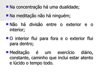    Na concentração há uma dualidade;
   Na meditação não há ninguém;
   Não há divisão entre o exterior e o
    interior;
   O interior flui para fora e o exterior flui
    para dentro;
   Meditação     é   um   exercício    diário,
    constante, caminho que inclui estar atento
    e lúcido o tempo todo.
 