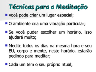 Técnicas para a Meditação
   Você pode criar um lugar especial;
   O ambiente cria uma vibração particular;
   Se você puder escolher um horário, isso
    ajudará muito;
   Medite todos os dias na mesma hora e seu
    EU, corpo e mente, neste horário, estarão
    pedindo para meditar;
   Cada um tem o seu próprio ritual;
 