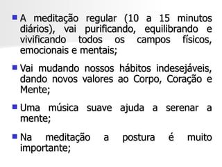    A meditação regular (10 a 15 minutos
    diários), vai purificando, equilibrando e
    vivificando todos os campos físicos,
    emocionais e mentais;
   Vai mudando nossos hábitos indesejáveis,
    dando novos valores ao Corpo, Coração e
    Mente;
   Uma música suave ajuda a serenar a
    mente;
   Na meditação     a   postura   é   muito
    importante;
 