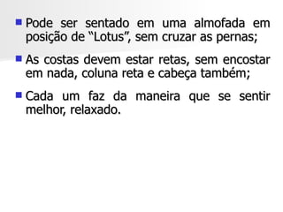    Pode ser sentado em uma almofada em
    posição de “Lotus”, sem cruzar as pernas;
   As costas devem estar retas, sem encostar
    em nada, coluna reta e cabeça também;
   Cada um faz da maneira que se sentir
    melhor, relaxado.
 