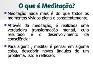 O que é Meditação?
   Meditação nada mais é do que todos os
    momentos vividos plena e conscientemente;
   Através da meditação, é realizada uma
    verdadeira transformação mental, cujo
    resultado é o desenvolvimento da
    consciência;
   Para alguns , meditar é pensar em alguma
    coisa, descobrir novos ângulos de um
    problema. Isto é reflexão;
 