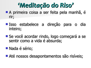 ‘Meditação do Riso’
   A primeira coisa a ser feita pela manhã, é
    rir;
   Isso estabelece a direção para o dia
    inteiro;
   Se você acordar rindo, logo começará a se
    sentir como a vida é absurda;
   Nada é sério;
   Até nossos desapontamentos são risíveis;
 