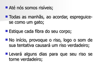    Até nós somos risíveis;
   Todas as manhãs, ao acordar, espreguice-
    se como um gato;
   Estique cada fibra do seu corpo;
   No início, provoque o riso, logo o som de
    sua tentativa causará um riso verdadeiro;
   Levará alguns dias para que seu riso se
    torne verdadeiro;
 