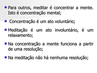    Para outros, meditar é concentrar a mente.
    Isto é concentração mental;
   Concentração é um ato voluntário;
   Meditação é um ato involuntário, é um
    relaxamento;
   Na concentração a mente funciona a partir
    de uma resolução;
   Na meditação não há nenhuma resolução;
 