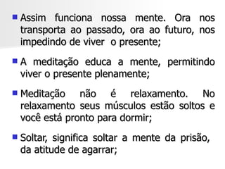    Assim funciona nossa mente. Ora nos
    transporta ao passado, ora ao futuro, nos
    impedindo de viver o presente;
   A meditação educa a mente, permitindo
    viver o presente plenamente;
   Meditação não é relaxamento. No
    relaxamento seus músculos estão soltos e
    você está pronto para dormir;
   Soltar, significa soltar a mente da prisão,
    da atitude de agarrar;
 
