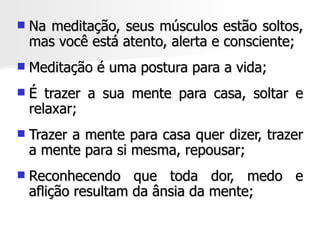    Na meditação, seus músculos estão soltos,
    mas você está atento, alerta e consciente;
   Meditação é uma postura para a vida;
   É trazer a sua mente para casa, soltar e
    relaxar;
   Trazer a mente para casa quer dizer, trazer
    a mente para si mesma, repousar;
   Reconhecendo que toda dor, medo e
    aflição resultam da ânsia da mente;
 
