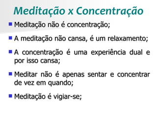 Meditação x Concentração
   Meditação não é concentração;
   A meditação não cansa, é um relaxamento;
   A concentração é uma experiência dual e
    por isso cansa;
   Meditar não é apenas sentar e concentrar
    de vez em quando;
   Meditação é vigiar-se;
 