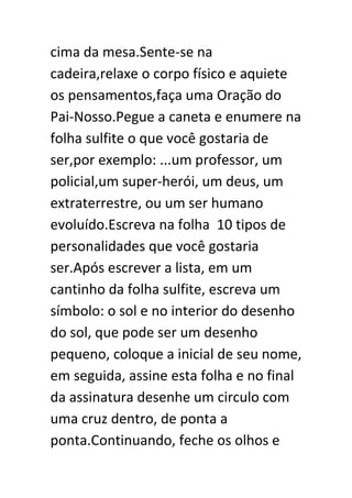 cima da mesa.Sente-se na
cadeira,relaxe o corpo físico e aquiete
os pensamentos,faça uma Oração do
Pai-Nosso.Pegue a caneta e enumere na
folha sulfite o que você gostaria de
ser,por exemplo: ...um professor, um
policial,um super-herói, um deus, um
extraterrestre, ou um ser humano
evoluído.Escreva na folha 10 tipos de
personalidades que você gostaria
ser.Após escrever a lista, em um
cantinho da folha sulfite, escreva um
símbolo: o sol e no interior do desenho
do sol, que pode ser um desenho
pequeno, coloque a inicial de seu nome,
em seguida, assine esta folha e no final
da assinatura desenhe um circulo com
uma cruz dentro, de ponta a
ponta.Continuando, feche os olhos e

 
