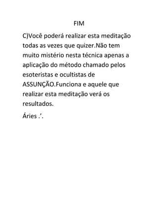 FIM
C)Você poderá realizar esta meditação
todas as vezes que quizer.Não tem
muito mistério nesta técnica apenas a
aplicação do método chamado pelos
esoteristas e ocultistas de
ASSUNÇÃO.Funciona e aquele que
realizar esta meditação verá os
resultados.
Áries .’.

 