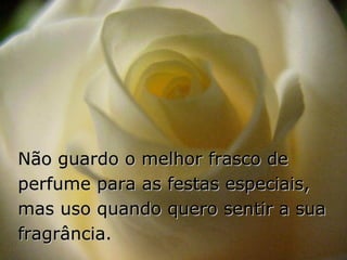 Não guardo o melhor frasco de perfume para as festas especiais,  mas uso quando quero sentir a sua fragrância. 