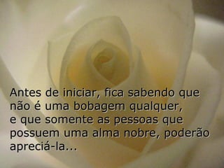 Antes de iniciar, fica sabendo que não é uma bobagem qualquer,  e que somente as pessoas que possuem uma alma nobre, poderão apreciá-la... 