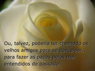 Ou, talvez, poderia ter chamado os velhos amigos para se desculpar, para fazer as pazes pelos mal entendidos do passado 