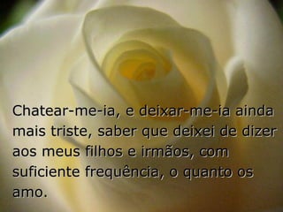 Chatear-me-ia, e deixar-me-ia ainda mais triste, saber que deixei de dizer aos meus filhos e irmãos, com suficiente frequência, o quanto os amo. 