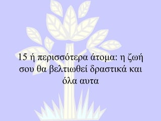 15  ή περισσότερα άτομα :  η ζωή σου θα βελτιωθεί δραστικά και όλα αυτα 