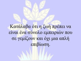 Κατάλαβα ότι η ζωή πρέπει να είναι ένα σύνολο εμπειριών που σε γεμίζουν και όχι μια απλή επιβίωση . 