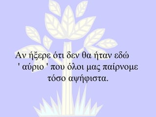Αν ήξερε ότι δεν θα ήταν εδώ  '  αύριο  '  που όλοι μας παίρνομε τόσο αψήφιστα . 