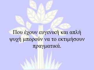 Που έχουν ευγενική και απλή ψυχή μπορούν να το εκτιμήσουν πραγματικά. 