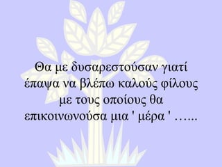 Θα με δυσαρεστούσαν γιατί έπαψα να βλέπω καλούς φίλους με τους οποίους θα επικοινωνούσα μια  '  μέρα  '  ….. . 