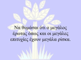 Να θυμάσαι ότι ο μεγάλος έρωτας όπως και οι μεγάλες επιτυχίες έχουν μεγάλα ρίσκα . 