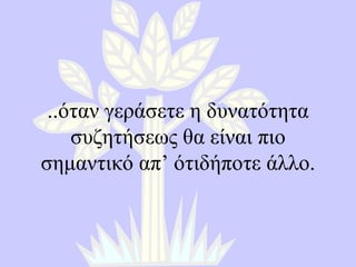.. όταν γεράσετε η δυνατότητα συζητήσεως θα είναι πιο σημαντικό απ’ ότιδήποτε άλλο. 
