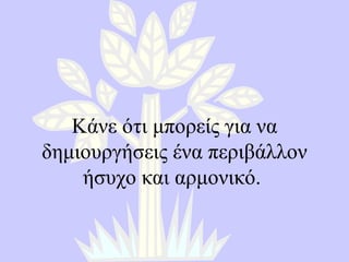 Κάνε ότι μπορείς για να δημιουργήσεις ένα περιβάλλον ήσυχο και αρμονικό .  