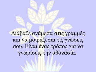 Διάβαζε ανάμεσα στις γραμμές και να μοιράζεσαι τις γνώσεις σου. Είναι ένας τρόπος για να γνωρίσεις την αθανασία.  