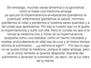 Sin embargo, muchas veces tememos a la impermanencia
como si fuese una medicina amarga
ya que por la impermanencia envejecemos (perdemos la
juventud), enfermamos (perdemos la salud), morimos
(perdemos la vida) y perdemos a nuestros seres queridos y a
las cosas que apreciamos. Por eso a nuestro ego no le gusta
la impermanencia y sufre con ella. Pero lo curioso es que si te
tomas la medicina (ver y morar en la impermanencia,
aceptarla como una realidad, como un hecho inevitable y
meditar profundamente en ella) eso te cura y al mismo tiempo
elimina el sufrimiento… ¡¡¡y elimina el ego!!!… Por eso tu ego
no se quiere tomar la medicina, porque le sabe amarga, pero
es el único remedio si quieres despertar, liberarte del
sufrimiento y alcanzar la iluminación, es decir, ver la luz clara
de tu mente.
 