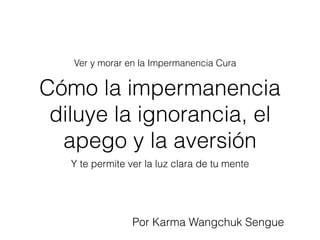 Cómo la impermanencia
diluye la ignorancia, el
apego y la aversión
Y te permite ver la luz clara de tu mente
Ver y morar en la Impermanencia Cura
Por Karma Wangchuk Sengue
 
