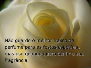 Não guardo o melhor frasco de perfume para as festas especiais,  mas uso quando quero sentir a sua fragrância. 