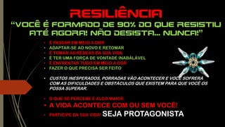 RESILIÊNCIA
“você é formado de 90% do que resistiu
até agora! Não desista... Nunca!”
• É PASSAR EM MEIO A DOR
• ADAPTAR-SE AO NOVO E RETOMAR
• É TOMAR AS RÉDEAS DA SUA VIDA
• É TER UMA FORÇA DE VONTADE INABÁLÁVEL
• É ENFRENTAR TUDO EM MEIO A DOR
• FAZER O QUE PRECISA SER FEITO
• CUSTOS INESPERADOS, PORRADAS VÃO ACONTECER E VOCÊ SOFRERÁ
COM AS DIFICULDADES E OBSTÁCULOS QUE EXISTEM PARA QUE VOCÊ OS
POSSA SUPERAR.
• O QUE SE PERCEBE É ALGO MAIOR.
• A VIDA ACONTECE COM OU SEM VOCÊ!
• PARTICIPE DA SUA VIDA! SEJA PROTAGONISTA
 