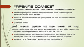 “APENAS COMECE”
o tempo passa, construa o aproveitamento dele!
 Leia dois parágrafos por dia de qualquer livro, você se empolgará e
terminará muitos livros por ano
 Pratique hábitos saudáveis aos pouquinhos, ao final do ano você estará
correndo
 Ao final e afinal...
ê á ,
independentemente do que esteja acontecendo na sua vida pessoal ou
profissional, não importa como o mundo lá fora lhe critique.
 Ao final você estará vencendo sua própria zona de conforto, vencer as
distrações, parar de procrastinar e focar nos seus maiores objetivos.
 QUANDO VOCÊ PERCEBER... estará NA alta performance.
 