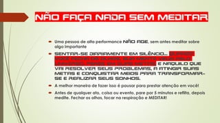 NÃO FAÇA NADA SEM MEDITAR
 Uma pessoa de alta performance não age, sem antes meditar sobre
algo importante
 Sentar-se diariamente em silêncio... Quando
você fecha os olhos, sua mente viaja pelo
universo, pense em suas metas, e naquilo que
vai resolver seus problemas, a atingir suas
metas e conquistar meios para transformar-
se e realizar seus sonhos.
 A melhor maneira de fazer isso é pausar para prestar atenção em você!
 Antes de qualquer ato, coisa ou evento, pare por 5 minutos e reflita, depois
medite. Fechar os olhos, focar na respiração e MEDITAR!
 