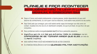 PLANEJE E FAÇA ACONTECER
INTELIGÊNCIA NÃO TE LEVA A LUGAR
NENHUM, A SABEDORIA SIM!
 Daqui a 5 anos você estará praticamente a mesma pessoa, porém dependendo do que você
absorve de conhecimento, ou com quem você se relaciona, você estará mais próximo do seu sonho.
 Seja Grato pelo que conseguir, pois você estará sendo capaz de enxergar sua vida como um
cockpit, visualizar de uma vez só um dashboard completo, do que é pra fazer, do que fez e do que
conquistou.
 Seus problemas serão enxergados(existe isso?) de fora e parecerão pequenos.
 Significa que você não tem que enfrentar todos os problemas, mas tem
capacidade de se tornar maior que eles por meio da
sua mente criativa.
 ISSO SERVE PARA VOCÊ NOS MOMENTOS DE ALTOS E BAIXOS
 É A FAMOSA RESILIÊNCIA E ASTÚCIA QUANDO FALTAR MOTIVAÇÃO
 