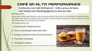 CAFÉ DA ALTA PERFORMANCE
Conhecido com Café Bulletproof – Café a prova de balas
Café batido com Manteiga(ghee) ou óleo de Côco
Para que serve
Serve para turbinar seu cérebro e seu corpo para fazê-lo focar mais nas atividades, levando gordura
boa para o seu cérebro, aumentando seu poder de concentração, ajudando a ficar em jejum e a obter
alta performance num dia cheio de trabalho.
Sua saúde ganha com:
1. Contribui para redução de peso
2. Foco e concentração melhoradas 100%,
3. Energia e resistência física durante exercícios,
4. Prevenção de doenças
5. Termogênico natural
Você notou que leu sem se importar com o defeitinho do enfeite da página passando por cima do número 2 e da letra C? e se está lendo aqui em cima da foto é disso que estou falando!
 