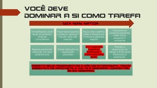 VOCÊ DEVE
DOMINAR A SI COMO TAREFA
A meditação vai te
levar ao próximo
nível de
consciência
Você deve apenas
começar, apenas 1
minuto, dois não
importa
Faça uma coisinha
básica: Respire por
5 minutos sabendo
respirar
Posicione-se
confortavelmente,
PARE TUDO,
esqueça o
ambiente
Respire prestando
atenção nos seus
próprios sons
Preste atenção na
respiração
pausada
5 a 7 segundos
inspirando
lentamente –
expire mais lento
ainda.
Prenda a
respiração ao
atingir o limite para
inspiração e
expiração.
Assista seus pensamentos e não os interrompa, tenha
insights e os aproveite, e volte a respirar. Concentre-
se em respirar.
LEIA NESSE SENTIDO
 
