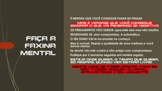 FAÇA A
FAXINA
MENTAL
 É MENTIRA QUE VOCÊ CONSEGUE PARAR DE PENSAR
 Mas é verdade que você consegue
ignorar o que vai pensando de negativo
 OS PENSAMENTOS VÃO SURGIR, aproveite eles mas não interfira
 REORGANIZE-SE, sem compromisso, é automático.
 O SEU SONO VAI te incomodar no começo
 Mas é normal. Depois a qualidade de sono melhora e você
dorme menos.
 Se dormir não lute contra a não esteja com compromissos
 Pratique por 2 semanas seguidas em horário regular.
 ESTEJA ONDE QUISER, O TEMPO QUE QUISER,
SÓ RESPIRE. Quando ver estará livre!
 Medite como se fosse dançar, como se
não tivesse ninguém olhando...
Aproveitando o seu momento!
 