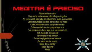 Meditar é preciso
Abundância de vida:
Você sabe tanta coisa e não fala pra ninguém
As vezes você não sabe se relacionar o tanto que acredita
Colhe resultados que são porque não fez nada
Colhe resultados bons porque teve sorte
Colhe resultados ruins porque teve azar
Fica retraído em fazer algo que vai mudar tudo
Tem medo de crescer até
Tem medo de se arriscar
De ser negligente ao se arriscar
De sofrer se dar errado
Medo de se perder
Medo de errar
Medo
 