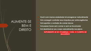 ALIMENTE-SE
BEM E
DIREITO
 Você com menos ansiedade irá emagrecer naturalmente
 Vai conseguir controlar seus impulsos por extravagâncias
 Vai suportar a vontade de comer doces
 Vai passar horas sem comer e sem se incomodar
 Vai desintoxicar seu corpo naturalmente nos jejuns
 SUPLEMENTE-SE DE VITAMINAS, CHÁS, E CLORETO DE
MAGNÉSIO
 