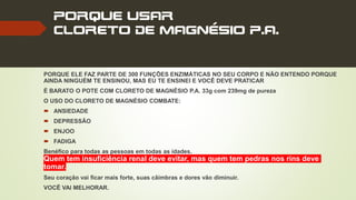 PORQUE USAR
CLORETO DE MAGNÉSIO P.A.
PORQUE ELE FAZ PARTE DE 300 FUNÇÕES ENZIMÁTICAS NO SEU CORPO E NÃO ENTENDO PORQUE
AINDA NINGUÉM TE ENSINOU, MAS EU TE ENSINEI E VOCÊ DEVE PRATICAR
É BARATO O POTE COM CLORETO DE MAGNÉSIO P.A. 33g com 239mg de pureza
O USO DO CLORETO DE MAGNÉSIO COMBATE:
 ANSIEDADE
 DEPRESSÃO
 ENJOO
 FADIGA
Benéfico para todas as pessoas em todas as idades.
Quem tem insuficiência renal deve evitar, mas quem tem pedras nos rins deve
tomar.
Seu coração vai ficar mais forte, suas câimbras e dores vão diminuir.
VOCÊ VAI MELHORAR.
 