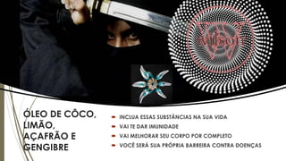ÓLEO DE CÔCO,
LIMÃO,
AÇAFRÃO E
GENGIBRE
 INCLUA ESSAS SUBSTÂNCIAS NA SUA VIDA
 VAI TE DAR IMUNIDADE
 VAI MELHORAR SEU CORPO POR COMPLETO
 VOCÊ SERÁ SUA PRÓPRIA BARREIRA CONTRA DOENÇAS
 