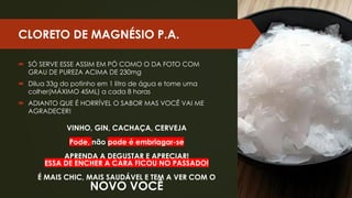 CLORETO DE MAGNÉSIO P.A.
 SÓ SERVE ESSE ASSIM EM PÓ COMO O DA FOTO COM
GRAU DE PUREZA ACIMA DE 230mg
 Dilua 33g do potinho em 1 litro de água e tome uma
colher(MÁXIMO 45ML) a cada 8 horas
 ADIANTO QUE É HORRÍVEL O SABOR MAS VOCÊ VAI ME
AGRADECER!
VINHO, GIN, CACHAÇA, CERVEJA
Pode, não pode é embriagar-se
APRENDA A DEGUSTAR E APRECIAR!
ESSA DE ENCHER A CARA FICOU NO PASSADO!
É MAIS CHIC, MAIS SAUDÁVEL E TEM A VER COM O
NOVO VOCÊ
 