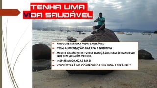 TENHA UMA
VIDA SAUDÁVEL
 PROCURE TER UMA VIDA SAUDÁVEL
 COM ALIMENTAÇÃO BARATA E NUTRITIVA
 MEDITE COMO SE ESTIVESSE DANÇANDO SEM SE IMPORTAR
QUE TEM ALGUÉM VENDO.
 INSPIRE MUDANÇAS EM SI
 VOCÊ ESTARÁ NO CONTROLE DA SUA VIDA E SERÁ FELIZ!
 