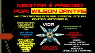 Meditar é preciso
por: WILSON dantas
Me contratam por ser Especialista em
contar histórias e:
Dedicado 100%
Usinagem e
Metrologia
cnc
Gestão
profissional
crm
erp
Treinamentos
e vendas
Gestão de
negócios
coach
Moda saúde
Empreendedorismo
Estilo
negócios
Masculino e feminino
Ajudar com:
financeiro
Sentimental
Espiritual
Mental
físico
vida
Orientação
profissional
 
