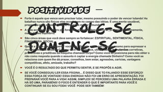 –
CONTROLE-SE
DOMINE-SE
 Forte é aquele que vence sem precisar lutar, mesmo possuindo o poder de vencer lutando! As
batalhas nunca são físicas elas acontecem no campo das idéias. E uma mente saudável,
preparada para suportar tudo, é capaz de mudar o mundo!
 A vida acontece de dentro pra fora. Não espere lá fora melhorar, prepare-se internamente,
cuide do seu equilíbrio.
 São cinco áreas que você deve sempre se fortalecer: ESPIRITUAL, SENTIMENTAL, FÍSICA,
FINANCEIRA, SOCIAL.
 Qual é a fé em si e no Superior você tem? Quanto está bem consigo mesmo para expressar e
receber amor ou desamor? Como você faz abastece, utiliza, faz as manutenões corretivas,
preventivas e preditivas da máquina chamada corpo? Como você se posiciona para não obter o
não como resposta quando o assunto é captar a energia chamada Dinheiro? Como você se
relaciona com quem lhe dá prazer, conselhos, bem estar, agressões, carícias, vantagens
competitivas, afeto, amizade, trabalho?
 VOCÊ É O RESULTADO DO QUE PERMITIU SENTIR, E SE PROPÕS A AGIR.
 SE VOCÊ CONSEGUIU LER ESSA PÁGINA... É DISSO QUE TO FALANDO! ESSE ESFORÇO!
ESSA FORÇA DE VONTADE! ESSA ENERGIA! NÃO FOI UM ERRO DE APRESENTAÇÃO. FOI
PREPARAR VOCÊ PARA A VIDA! ASSIM, SIMPLES! SE PERCEBEU UMA PALAVRA ERRADA E
HÁ SÓ UMA, PARABÉNS! O FOCO É ENTENDER O QUE É IMPORTANTE PARA VOCÊ E
CONTINUAR! SE EU SOU FODA! VOCÊ PODE SER TAMBÉM!
 